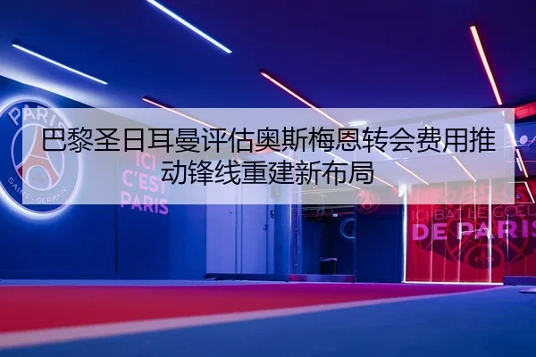 巴黎圣日耳曼评估奥斯梅恩转会费用推动锋线重建新布局